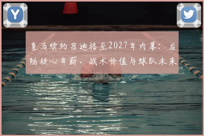 皇马续约吕迪格至2027年内幕:后防核心年薪、战术价值与球队未来防线布局深度解析