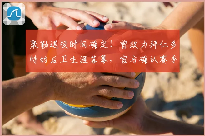 聚勒退役时间确定!曾效力拜仁多特的后卫生涯落幕,官方确认赛季末告别