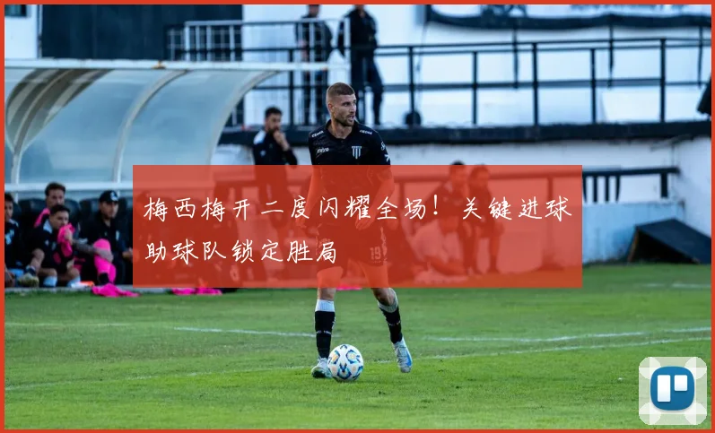 梅西梅开二度闪耀全场！关键进球助球队锁定胜局