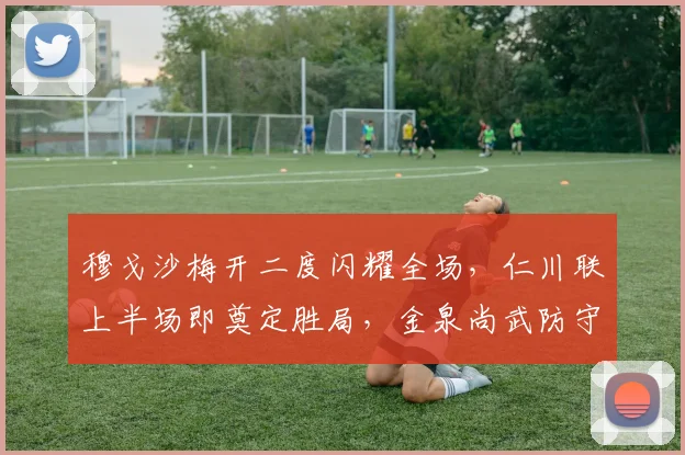 穆戈沙梅开二度闪耀全场，仁川联上半场即奠定胜局，金泉尚武防守漏洞分析
