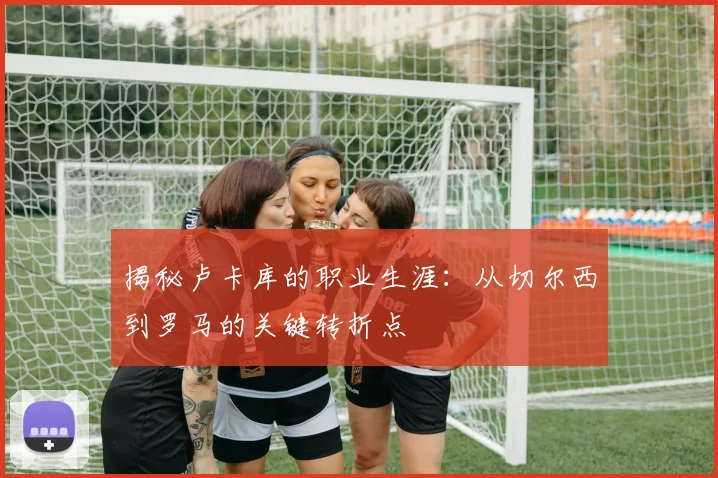 揭秘卢卡库的职业生涯:从切尔西到罗马的关键转折点