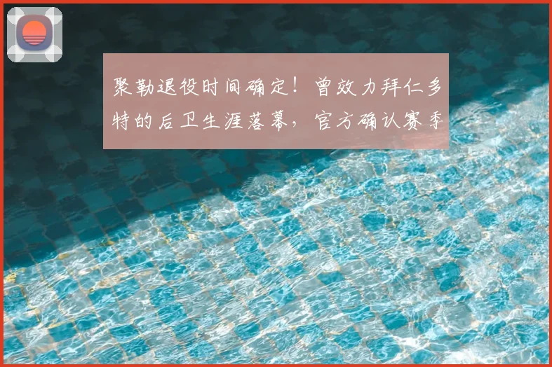 聚勒退役时间确定！曾效力拜仁多特的后卫生涯落幕，官方确认赛季末告别