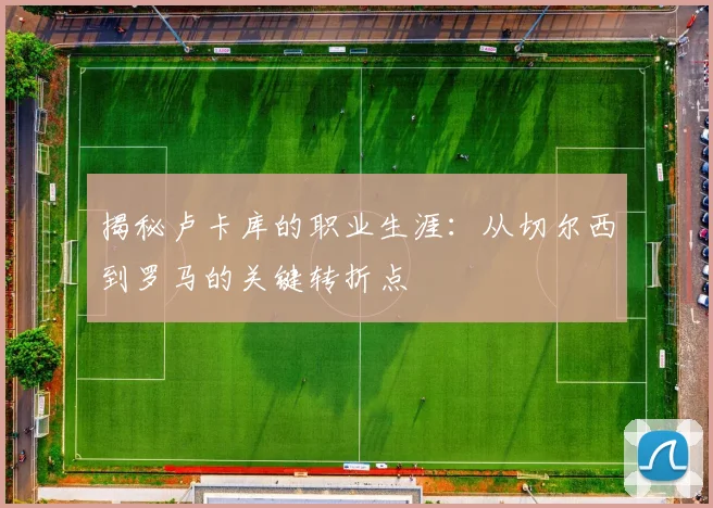 揭秘卢卡库的职业生涯:从切尔西到罗马的关键转折点