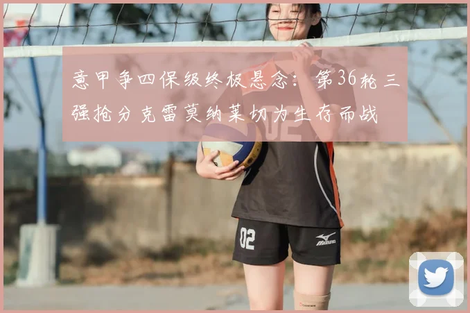 意甲争四保级终极悬念：第36轮三强抢分克雷莫纳莱切为生存而战