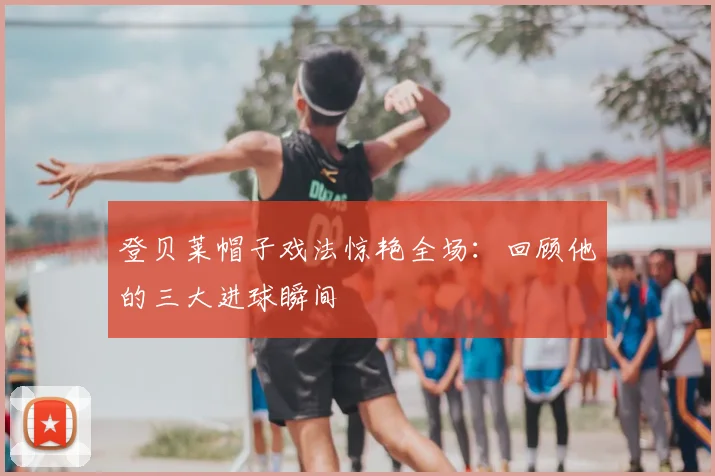 登贝莱帽子戏法惊艳全场：回顾他的三大进球瞬间