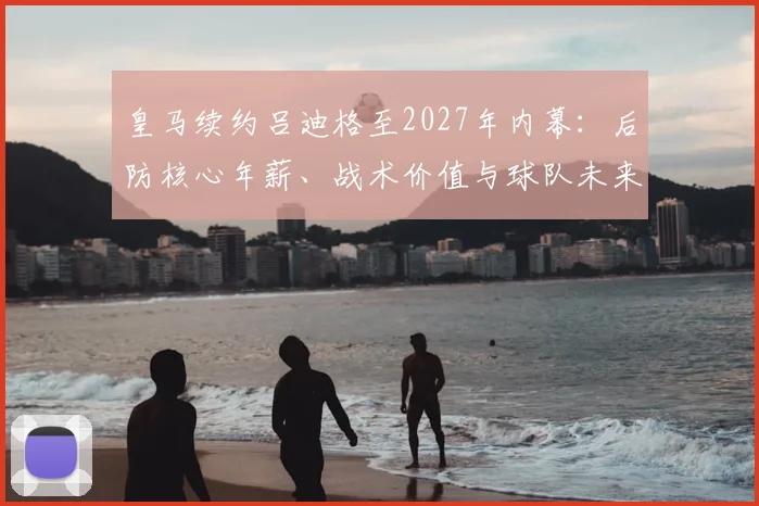 皇马续约吕迪格至2027年内幕:后防核心年薪、战术价值与球队未来防线布局深度解析