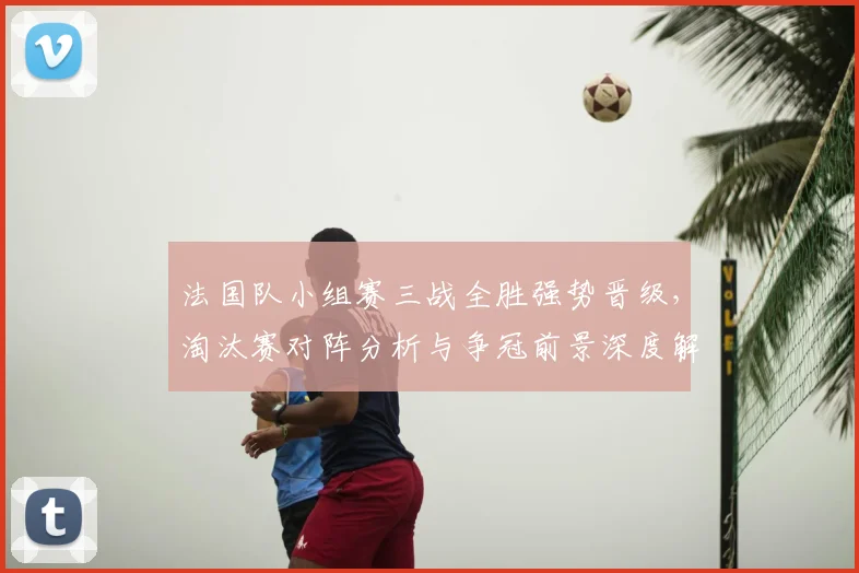 法国队小组赛三战全胜强势晋级，淘汰赛对阵分析与争冠前景深度解读
