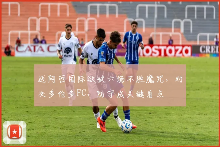 迈阿密国际欲破六场不胜魔咒,对决多伦多FC,防守成关键看点