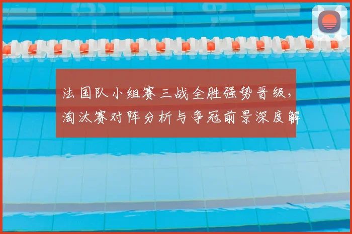 法国队小组赛三战全胜强势晋级，淘汰赛对阵分析与争冠前景深度解读