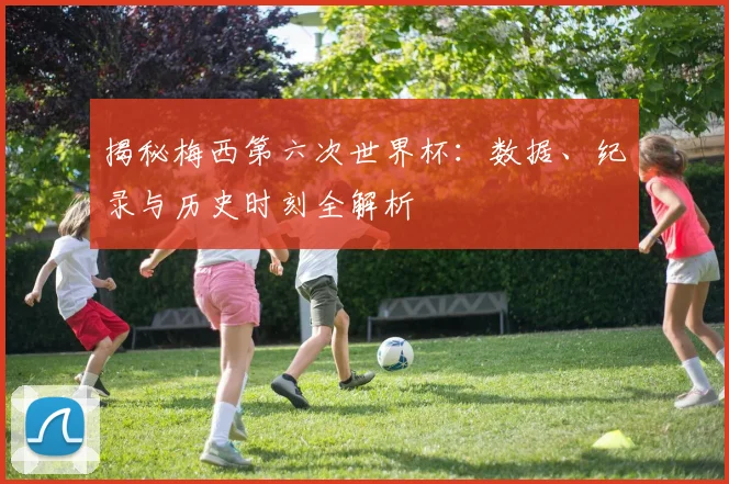揭秘梅西第六次世界杯：数据、纪录与历史时刻全解析