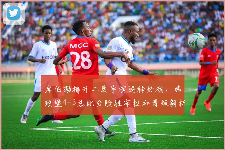 库伯勒梅开二度导演逆转好戏，弗赖堡4-3总比分险胜布拉加晋级解析