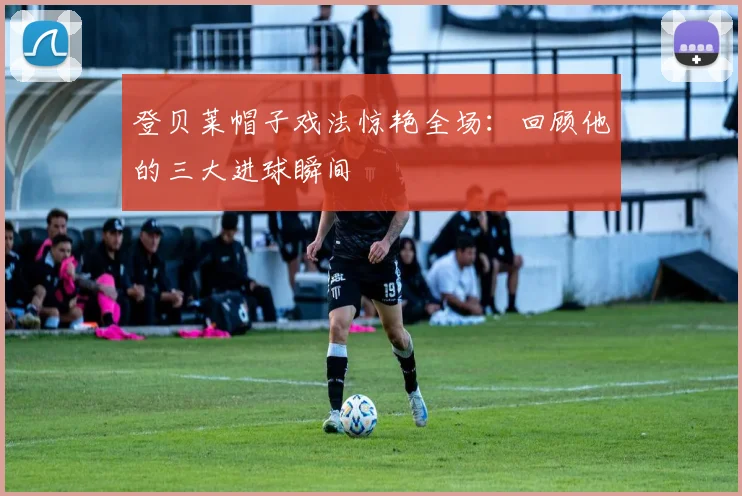 登贝莱帽子戏法惊艳全场：回顾他的三大进球瞬间